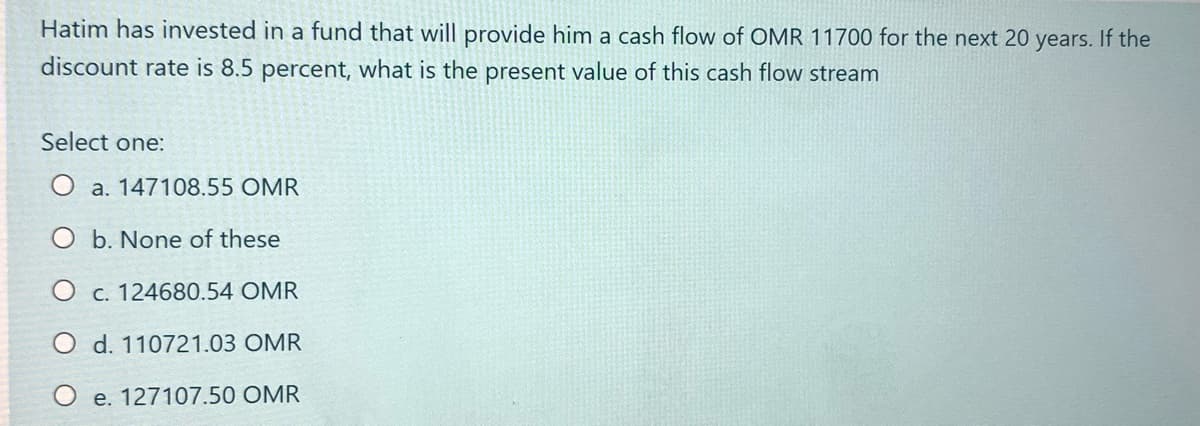 Hatim has invested in a fund that will provide him a cash flow of OMR 11700 for the next 20 years. If the
discount rate is 8.5 percent, what is the present value of this cash flow stream
Select one:
O a. 147108.55 OMR
O b. None of these
O c. 124680.54 OMR
O d. 110721.03 OMR
O e. 127107.50 OMR
