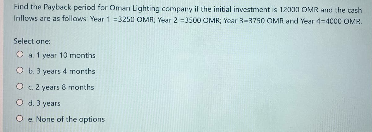 Find the Payback period for Oman Lighting company if the initial investment is 12000 OMR and the cash
Inflows are as follows: Year 1 =3250 OMR; Year 2 =3500 OMR; Year 3=3750 OMR and Year 4=4000 OMR.
Select one:
O a. 1 year 10 months
O b. 3 years 4 months
O c. 2 years 8 months
O d. 3 years
O e. None of the options
