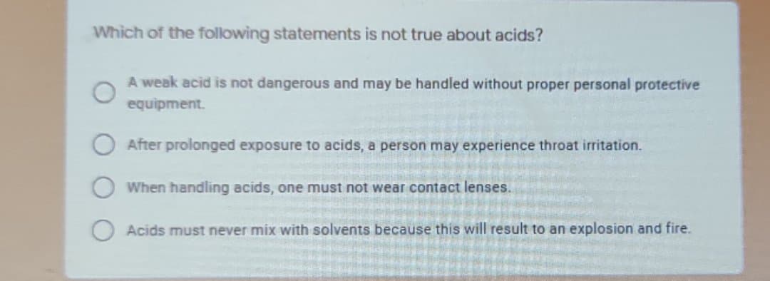 Which of the following statements is not true about acids?
A weak acid is not dangerous and may be handled without proper personal protective
equipment.
After prolonged exposure to acids, a person may experience throat irritation.
When handling acids, one must not wear contact lenses.
Acids must never mix with solvents because this will result to an explosion and fire.
