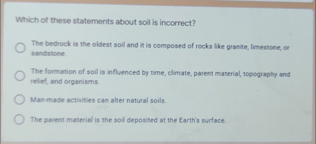 Which of these statements about soil is incorrect?
The bedrock is the oldest soil and it is composed of rocks like granite, limestone, or
sandstone.
The formation of soil is influenced by time, climate, parent material, topography and
relief, and organisms.
Man-made activities can alter natural soils.
The parent material is the soil deposited at the Earth's surface.
