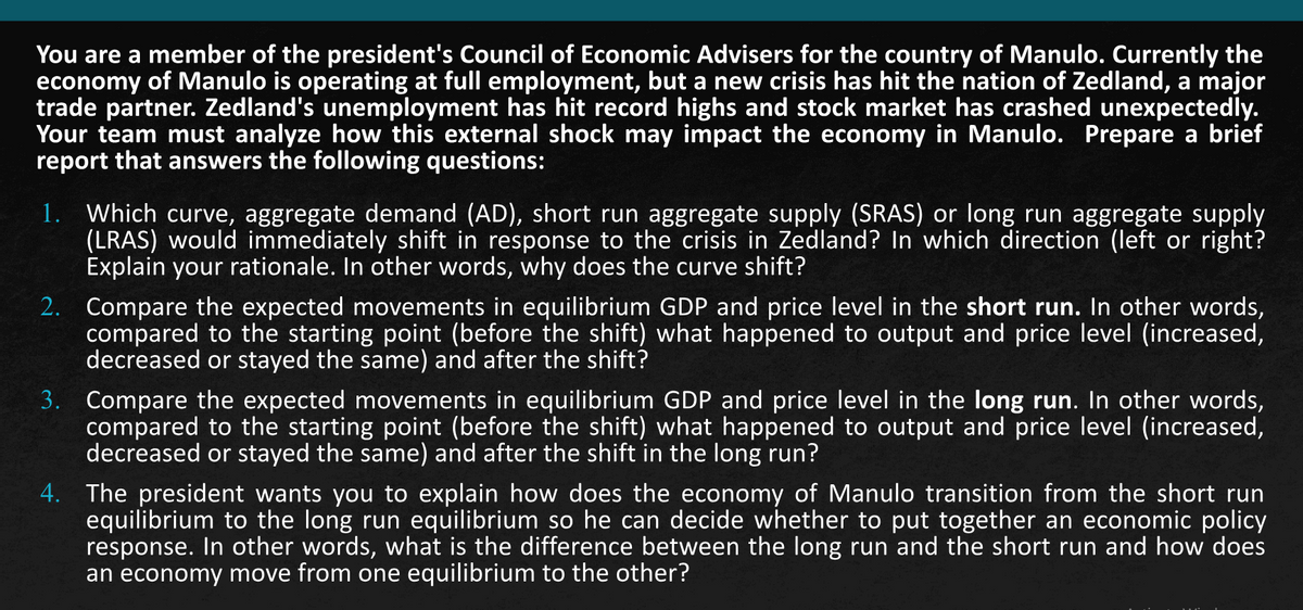 You are a member of the president's Council of Economic Advisers for the country of Manulo. Currently the
economy of Manulo is operating at full employment, but a new crisis has hit the nation of Zedland, a major
trade partner. Zedland's unemployment has hit record highs and stock market has crashed unexpectedly.
Your team must analyze how this external shock may impact the economy in Manulo. Prepare a brief
report that answers the following questions:
1. Which curve, aggregate demand (AD), short run aggregate supply (SRAS) or long run aggregate supply
(LRAS) would immediately shift in response to the crisis in Zedland? In which direction (left or right?
Explain your rationale. In other words, why does the curve shift?
2. Compare the expected movements in equilibrium GDP and price level in the short run. In other words,
compared to the starting point (before the shift) what happened to output and price level (increased,
decreased or stayed the same) and after the shift?
3. Compare the expected movements in equilibrium GDP and price level in the long run. In other words,
compared to the starting point (before the shift) what happened to output and price level (increased,
decreased or stayed the same) and after the shift in the long run?
4. The president wants you to explain how does the economy of Manulo transition from the short run
equilibrium to the long run equilibrium so he can decide whether to put together an economic policy
response. In other words, what is the difference between the long run and the short run and how does
an economy move from one equilibrium to the other?