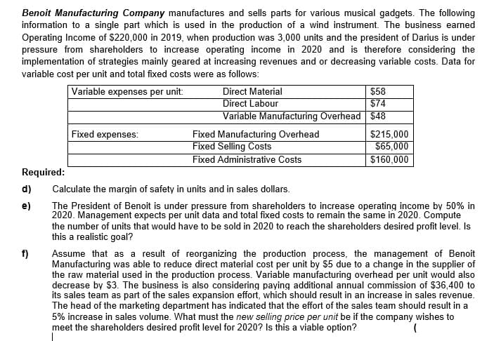 Benoit Manufacturing Company manufactures and sells parts for various musical gadgets. The following
information to a single part which is used in the production of a wind instrument. The business earned
Operating Income of $220,000 in 2019, when production was 3,000 units and the president of Darius is under
pressure from shareholders to increase operating income in 2020 and is therefore considering the
implementation of strategies mainly geared at increasing revenues and or decreasing variable costs. Data for
variable cost per unit and total fixed costs were as follows:
Variable expenses per unit:
$58
$74
Variable Manufacturing Overhead $48
Direct Material
Direct Labour
Fixed expenses:
Fixed Manufacturing Overhead
Fixed Selling Costs
Fixed Administrative Costs
$215,000
$65,000
$160,000
Required:
d)
Calculate the margin of safety in units and in sales dollars.
e)
The President of Benoit is under pressure from shareholders to increase operating income by 50% in
2020. Management expects per unit data and total fixed costs to remain the same in 2020. Compute
the number of units that would have to be sold in 2020 to reach the shareholders desired profit level. Is
this a realistic goal?
f)
Assume that as a result of reorganizing the production process, the management of Benoit
Manufacturing was able to reduce direct material cost per unit by $5 due to a change in the supplier of
the raw material used in the production process. Variable manufacturing overhead per unit would also
decrease by $3. The business is also considering paying additional annual commission of $36,400 to
its sales team as part of the sales expansion effort, which should result in an increase in sales revenue.
The head of the marketing department has indicated that the effort of the sales team should result in a
5% increase in sales volume. What must the new selling price per unit be if the company wishes to
meet the shareholders desired profit level for 2020? Is this a viable option?
