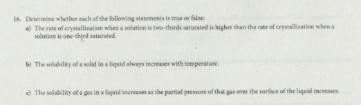 16. Determine whether each of the following statements is true or false:
a) The rate of crystallization when a solution is two-thirds saturated is higher than the rate of crystallization when a
solution is one-third saturated.
b) The solubility of a solid in a liquid always increases with temperature.
c) The solubility of a gas in a liquid increases as the partial pressure of that gas over the surface of the liquid increases.
