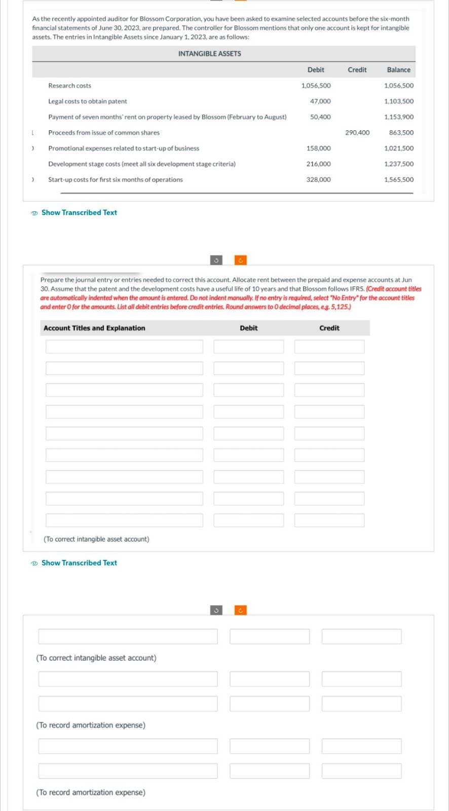 As the recently appointed auditor for Blossom Corporation, you have been asked to examine selected accounts before the six-month
financial statements of June 30, 2023, are prepared. The controller for Blossom mentions that only one account is kept for intangible
assets. The entries in Intangible Assets since January 1, 2023, are as follows:
INTANGIBLE
L
)
)
Research costs
Legal costs to obtain patent
Payment of seven months' rent on property leased by Blossom (February to August)
Proceeds from issue of common shares
Promotional expenses related to start-up of business
Development stage costs (meet all six development stage criteria)
Start-up costs for first six months of operations
Show Transcribed Text
Account Titles and Explanation
(To correct intangible asset account)
Show Transcribed Text
ASSETS
(To correct intangible asset account)
(To record amortization expense)
(To record amortization expense)
Debit
Debit
1,056,500
47,000
50,400
158,000
216,000
328,000
Credit
Prepare the journal entry or entries needed to correct this account. Allocate rent between the prepaid and expense accounts at Jun
30. Assume that the patent and the development costs have a useful life of 10 years and that Blossom follows IFRS. (Credit account titles
are automatically indented when the amount is entered. Do not indent manually. If no entry is required, select "No Entry" for the account titles
and enter O for the amounts. List all debit entries before credit entries. Round answers to 0 decimal places, eg. 5,125.)
Credit
290,400
Balance
1,056,500
1,103,500
1,153,900
863,500
1,021,500
1,237,500
1,565,500