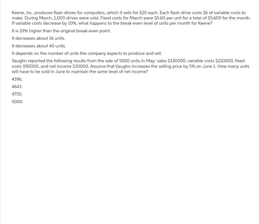 Keene, Inc. produces flash drives for computers, which it sells for $20 each. Each flash drive costs $6 of variable costs to
make. During March, 1,000 drives were sold. Fixed costs for March were $5.60 per unit for a total of $5,600 for the month.
If variable costs decrease by 10%, what happens to the break-even level of units per month for Keene?
It is 10% higher than the original break-even point.
It decreases about 16 units.
It decreases about 40 units.
It depends on the number of units the company expects to produce and sell.
Vaughn reported the following results from the sale of 5000 units in May: sales $330000, variable costs $210000, fixed
costs $90000, and net income $30000. Assume that Vaughn increases the selling price by 5% on June 1. How many units
will have to be sold in June to maintain the same level of net income?
4396.
4643.
4750.
5000.
