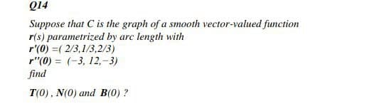 Q14
Suppose that C is the graph of a smooth vector-valued function
r(s) parametrized by arc length with
r'(0) =( 2/3,1/3,2/3)
r"(0) = (-3, 12,-3)
find
T(0), N(0) and B(0) ?
