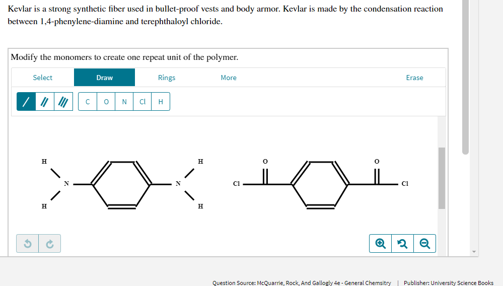 Kevlar is a strong synthetic fiber used in bullet-proof vests and body armor. Kevlar is made by the condensation reaction
between 1,4-phenylene-diamine and terephthaloyl chloride.
Modify the monomers to create one repeat unit of the polymer.
Select
Draw
Rings
More
Erase
N
Cl
H
H
CI
H.
H
Question Source: McQuarrie, Rock, And Gallogly 4e - General Chemsitry | Publisher: University Science Books
of
