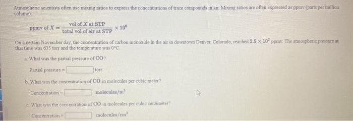 Atmosphenc scientists ofen use mixing ratios to express the concentrations of trace compounds in an. Mixing ratios are often expressed as ppmv (parts per million
volume):
vol of X at STP
ppmv of X =
x 10
total vol of air at STP
On a certain November day, the concentration of carbon monoxide in the air in downtown Denver, Colorado, reached 2.5 x 10 ppmv. The atmospberic pressure at
that time was 635 torr and the temperature was 0°C.
a. What was the partial pressure of CO?
Partial pressure
torr
b. What was the concentration of CO in molecules per cubic meter
Concentration
molecules/m
c. What was the concentration of CO in molecules pet cubic centimeter
Concentration
molecules/cm
