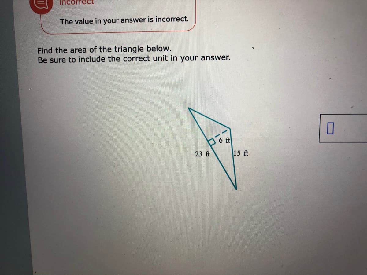 Incorrect
The value in your answer is incorrect.
Find the area of the triangle below.
Be sure to include the correct unit in your answer.
O 6 ft
23 ft
15 ft
