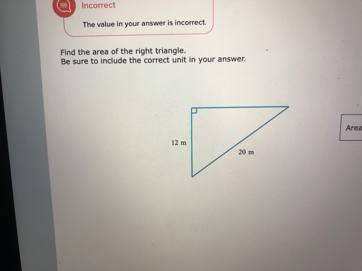 Incorrect
The value in your answer is incorrect.
Find the area of the right triangle.
Be sure to include the correct unit in your answer.
Area
12 m
20 m
