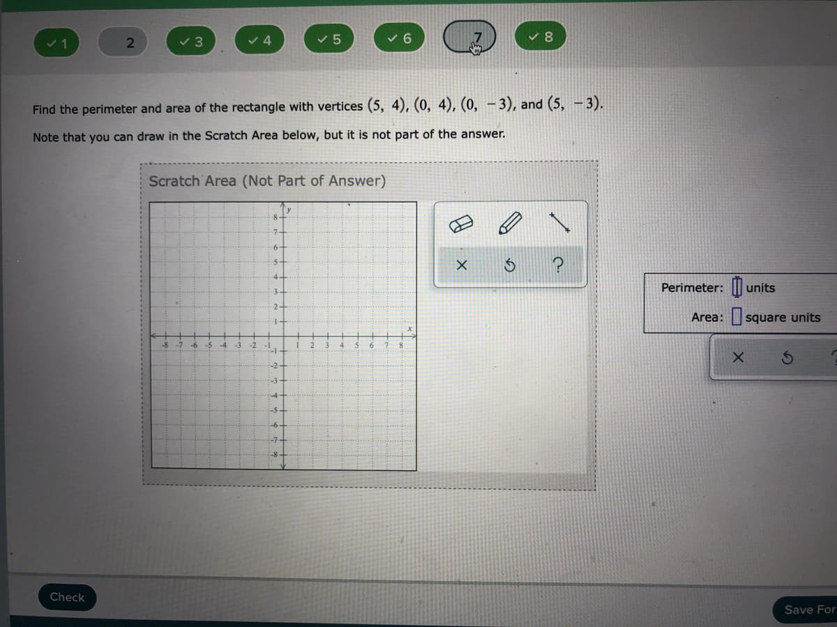 v 3
v 4
く5
v 6
Find the perimeter and area of the rectangle with vertices (5, 4), (0, 4), (0, – 3), and (5, -3).
Note that you can draw in the Scratch Area below, but it is not part of the answer.
Scratch Area (Not Part of Answer)
Perimeter: || units
Area: square units
->
2 3
Check
Save For
