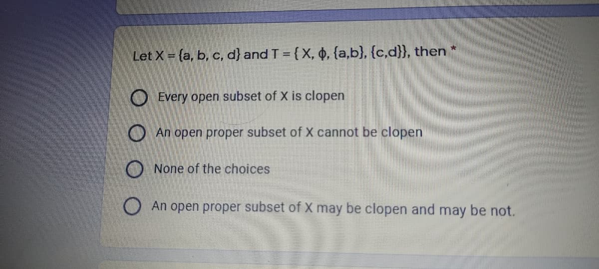 Let X (a, b, c, d} and T = {X, 0, {a,b}, {c,d}}, then
%3D
O Every open subset of X is clopen
O An open proper subset of X cannot be clopen
O None of the choices
O An open proper subset of X may be clopen and may be not.
