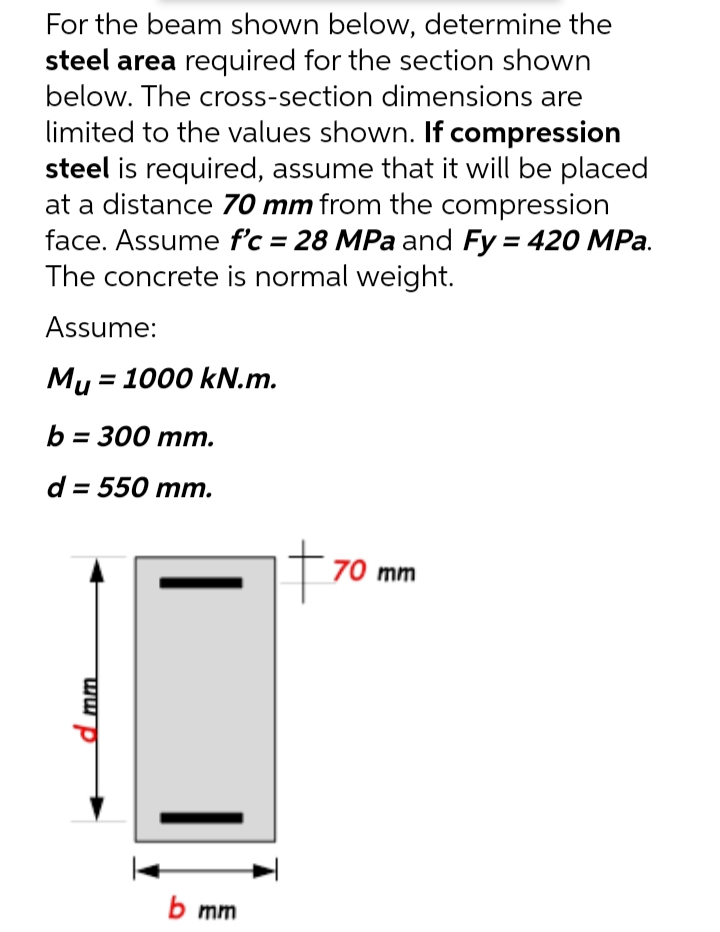 For the beam shown below, determine the
steel area required for the section shown
below. The cross-section dimensions are
limited to the values shown. If compression
steel is required, assume that it will be placed
at a distance 70 mm from the compression
face. Assume f'c = 28 MPa and Fy = 420 MPa.
The concrete is normal weight.
Assume:
Mu = 1000 kN.m.
b%3D 300 mт.
d = 550 mm.
T70 mm
b mm
mm
