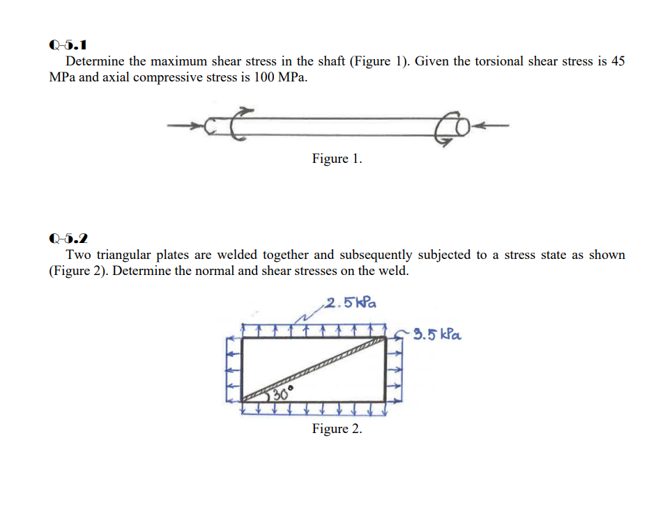 Q-5.1
Determine the maximum shear stress in the shaft (Figure 1). Given the torsional shear stress is 45
MPa and axial compressive stress is 100 MPa.
Figure 1.
Q-5.2
Two triangular plates are welded together and subsequently subjected to a stress state as shown
(Figure 2). Determine the normal and shear stresses on the weld.
2.5kPa
3.5 kPa
Figure 2.
