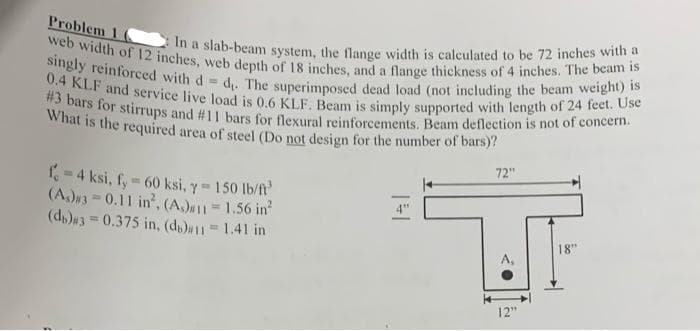 0.4 KLF and service live load is 0.6 KLF. Beam is simply supported with length of 24 feet. Use
singly reinforced with d d. The superimposed dead load (not including the beam weight) is
#3 bars for stirrups and #11 bars for flexural reinforcements. Beam deflection is not of concern.
What is the required area of steel (Do not design for the number of bars)?
web width of 12 inches, web depth of 18 inches, and a flange thickness of 4 inches. The beam is
Problem 16
In a slab-beam system, the flange width is caleulated to be 72 inches with a
72"
=4 ksi, fy 60 ksi, y 150 lb/ft
(A,)w3 = 0.11 in, (A)#1 1.56 in
(d,)3=0.375 in, (ds)#11 1.41 in
18"
A,
12"
