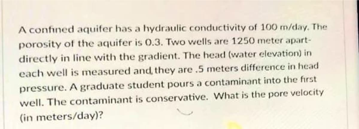 A confined aquifer has a hydraulic conductivity of 100 m/day. The
porosity of the aquifer is 0.3. Two wells are 1250 meter apart-
directly in line with the gradient. The head (water elevation) in
each well is measured and, they are .5 meters difference in head
pressure. A graduate student pours a contaminant into the first
well. The contaminant is conservative. What is the pore velocity
(in meters/day)?
