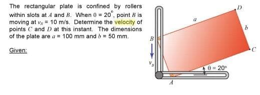 The rectangular plate is confined by rollers
within slots at A and B. When 0 = 20°, point B is
moving at V = 10 m/s. Determine the velocity of
points C and D at this instant. The dimensions
of the plate are a = 100 mm and b = 50 mm.
Given:
a
0= 20°
D
b