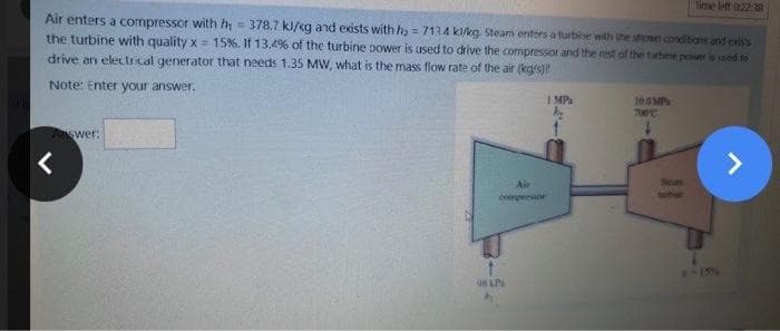 Time left 0:22:28
Air enters a compressor with h₁ = 378.7 kJ/kg and exists with h₂ = 7134 k/kg Steam enters a turbine with the shown conditions and exis's
the turbine with quality x= 15%. If 13.4% of the turbine power is used to drive the compressor and the rest of the turbine power is sed to
drive an electrical generator that needs 1.35 MW, what is the mass flow rate of the air (kg/s)?
Note: Enter your answer.
1 MPa
10.0MP
700°C
Answer:
>
<
Air
compressor
ON L.P