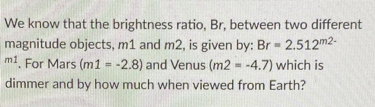 We know that the brightness ratio, Br, between two different
magnitude objects, m1 and m2, is given by: Br = 2.512m2-
m1. For Mars (m1 = -2.8) and Venus (m2 = -4.7) which is
dimmer and by how much when viewed from Earth?