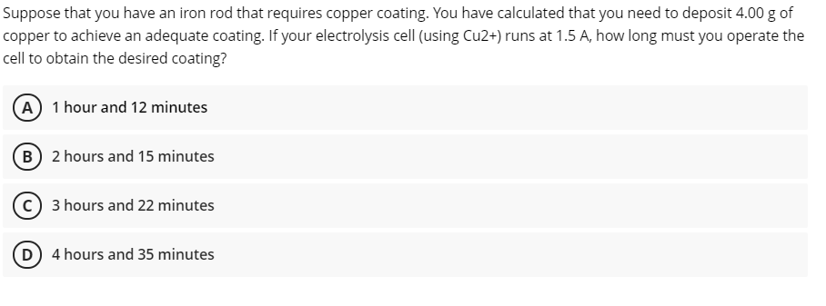 Suppose that you have an iron rod that requires copper coating. You have calculated that you need to deposit 4.00 g of
copper to achieve an adequate coating. If your electrolysis cell (using Cu2+) runs at 1.5 A, how long must you operate the
cell to obtain the desired coating?
(A) 1 hour and 12 minutes
(B 2 hours and 15 minutes
(c) 3 hours and 22 minutes
D 4 hours and 35 minutes
