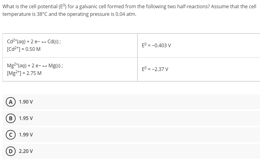 What is the cell potential (E) for a galvanic cell formed from the following two half-reactions? Assume that the cell
temperature is 38°C and the operating pressure is 0.04 atm.
Cd2*(aq) + 2 e- → Cd(s);
[Cd2*] = 0.50 M
E° = -0.403 V
Mg2*(aq) + 2 e- → Mg(s);
[Mg*] = 2.75 M
E° = -2.37 V
A) 1.90 V
B) 1.95 V
1.99 V
D) 2.20 V
