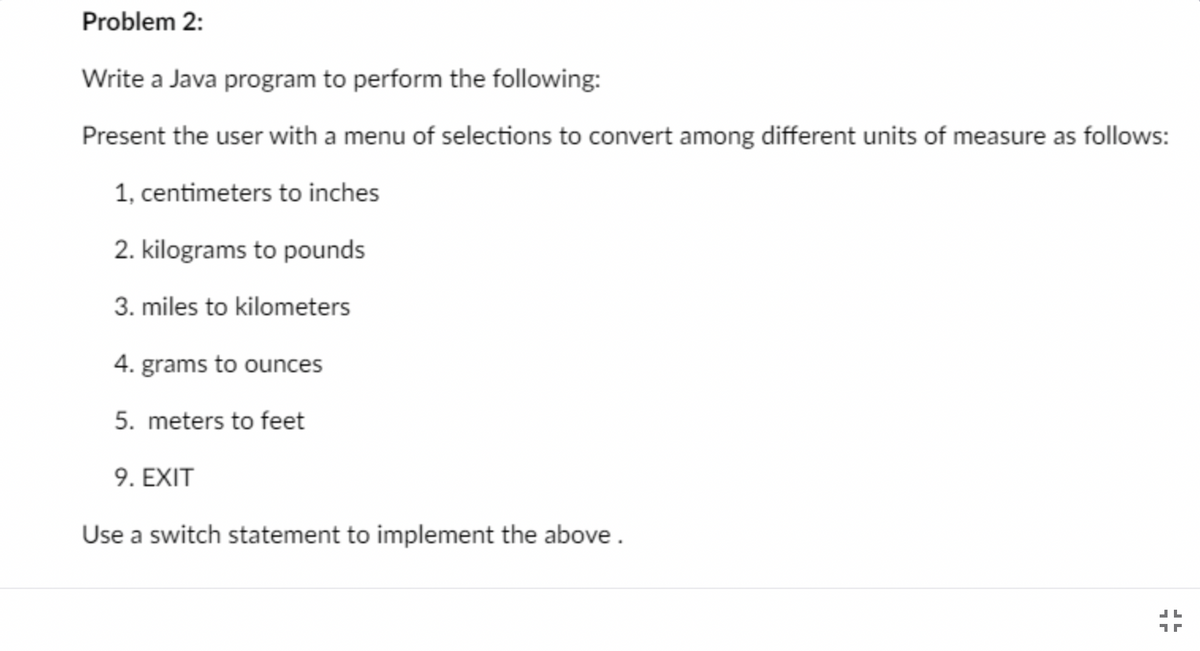 ### Problem 2:
**Task:**
Write a Java program to perform the following:

Present the user with a menu of selections to convert among different units of measure as follows:

1. Centimeters to inches
2. Kilograms to pounds
3. Miles to kilometers
4. Grams to ounces
5. Meters to feet
9. EXIT

**Instructions:**
- Use a switch statement to implement the above options.

### Explanation for Educational Website:

In this assignment, students are required to design a Java program capable of performing various unit conversions. The user is presented with a menu that allows them to choose which conversion they would like to perform. Here’s a detailed breakdown of what your program should do:

1. **Centimeters to Inches**
   - Convert a length in centimeters to inches.
  
2. **Kilograms to Pounds**
   - Convert a mass in kilograms to pounds.

3. **Miles to Kilometers**
   - Convert a distance in miles to kilometers.

4. **Grams to Ounces**
   - Convert a weight in grams to ounces.

5. **Meters to Feet**
   - Convert a length in meters to feet.

9. **EXIT**
   - Exit the program.

**Implementation Note:**
The program should use a switch statement to handle the user's menu selection and perform the appropriate conversion based on the user's choice.

**Example Code:**
Here is a simple example to get you started:

```java
import java.util.Scanner;

public class UnitConverter {
    public static void main(String[] args) {
        Scanner scanner = new Scanner(System.in);
        int choice;
        
        do {
            System.out.println("Select conversion type:");
            System.out.println("1. Centimeters to inches");
            System.out.println("2. Kilograms to pounds");
            System.out.println("3. Miles to kilometers");
            System.out.println("4. Grams to ounces");
            System.out.println("5. Meters to feet");
            System.out.println("9. EXIT");
            choice = scanner.nextInt();
            
            switch (choice) {
                case 1:
                    System.out.print("Enter centimeters: ");
                    double cm = scanner.nextDouble();
                    System.out.println(cm + " cm equals " + cm / 2.54 + " inches.");
                    break;
                case 2:
                    System.out.print("Enter kilograms: ");
                    double kg = scanner.nextDouble();
                    System.out.println(kg + "