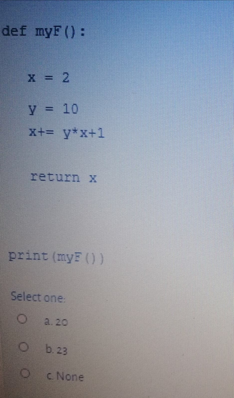 def myF():
x = 2
%3D
y = 10
%3D
x+= y*x+1
return X
print (myF ())
Select one,
a. 20
b. 23
c None
