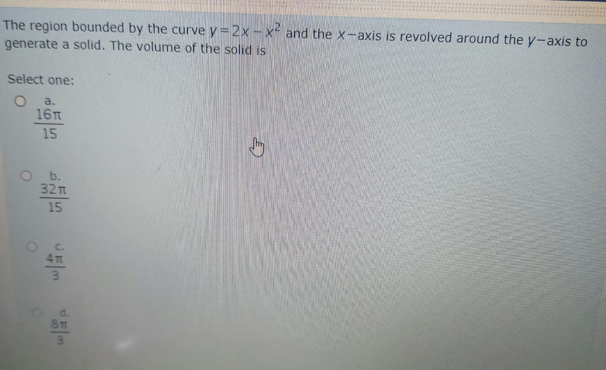 The region bounded by the curve y= 2x-x and the X-axis is revolved around the y-axis to
generate a solid. The volume of the solid is
Select one:
a.
16TT
15
32Tm
15
3.
8T
