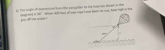 6) The angle of depression from the paraglider to the boat (as shown in the
diagram) is 36°. When 400 feet of tow rope have been let out, how high is the
guy off the water?
