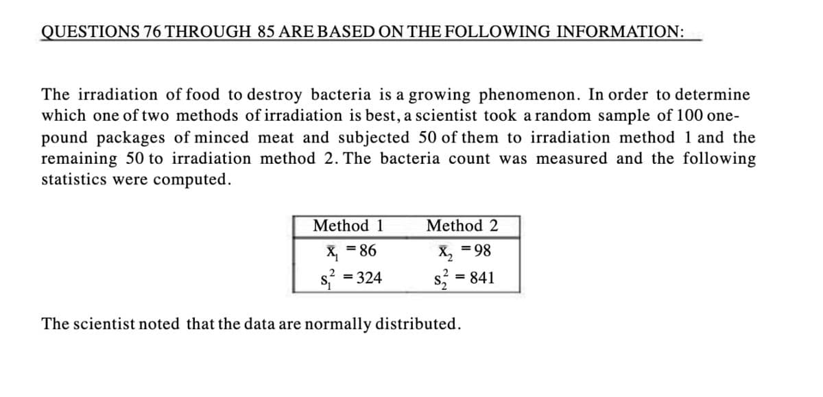 QUESTIONS 76 THROUGH 85 ARE BASED ON THE FOLLOWING INFORMATION:
The irradiation of food to destroy bacteria is a growing phenomenon. In order to determine
which one of two methods of irradiation is best, a scientist took a random sample of 100 one-
pound packages of minced meat and subjected 50 of them to irradiation method 1 and the
remaining 50 to irradiation method 2. The bacteria count was measured and the following
statistics were computed.
Method 1
X₁ = 86
= 324
Method 2
X₂ =98
s² = 841
The scientist noted that the data are normally distributed.