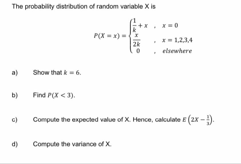 The probability distribution of random variable X is
a)
b)
O
Show that k = 6.
Find P(X <3).
P(X = x) =
k
d) Compute the variance of X.
+x
X
2k
0
I
I
x = 0
x= 1,2,3,4
elsewhere
Compute the expected value of X. Hence, calculate E (2x - ¹).