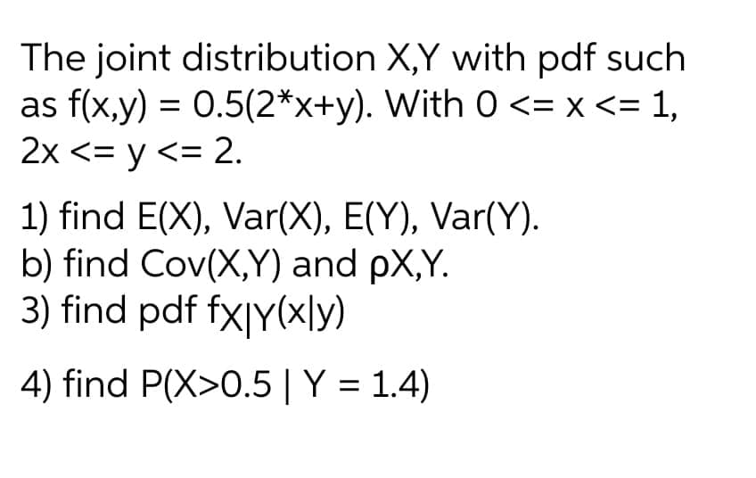 The joint distribution
X,Y with pdf such
as f(x,y) = 0.5(2*x+y). With 0 <= x <= 1,
2x <= y <= 2.
1) find E(X), Var(X), E(Y), Var(Y).
b) find Cov(X,Y) and PX,Y.
3) find pdf fx|y(xly)
4) find P(X>0.5 | Y = 1.4)