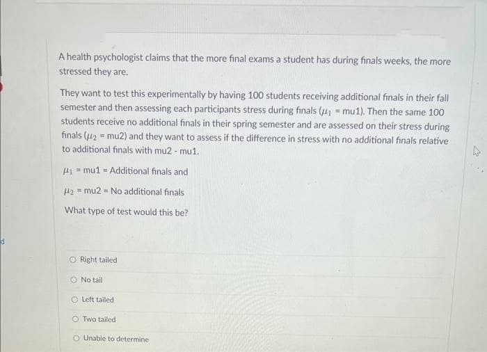 d
A health psychologist claims that the more final exams a student has during finals weeks, the more
stressed they are.
They want to test this experimentally by having 100 students receiving additional finals in their fall
semester and then assessing each participants stress during finals (₁ mu1). Then the same 100
students receive no additional finals in their spring semester and are assessed on their stress during
finals (2= mu2) and they want to assess if the difference in stress with no additional finals relative
to additional finals with mu2 - mu1.
41 = mu1 = Additional finals and
#42 mu2 = No additional finals
What type of test would this be?
O Right tailed
O No tail
Left tailed
OTwo tailed
O Unable to determine