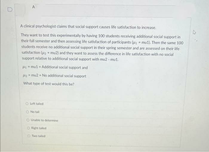 0
A
A clinical psychologist claims that social support causes life satisfaction to increase.
They want to test this experimentally by having 100 students receiving additional social support in
their fall semester and then assessing life satisfaction of participants (₁ = mu1). Then the same 100
students receive no additional social support in their spring semester and are assessed on their life
satisfaction (₂= mu2) and they want to assess the difference in life satisfaction with no social
support relative to additional social support with mu2 - mu1.
#1 mu1 = Additional social support and
142 = mu2 = No additional social support
What type of test would this be?
O Left tailed
No tail
O Unable to determine
Right tailed
O Two tailed