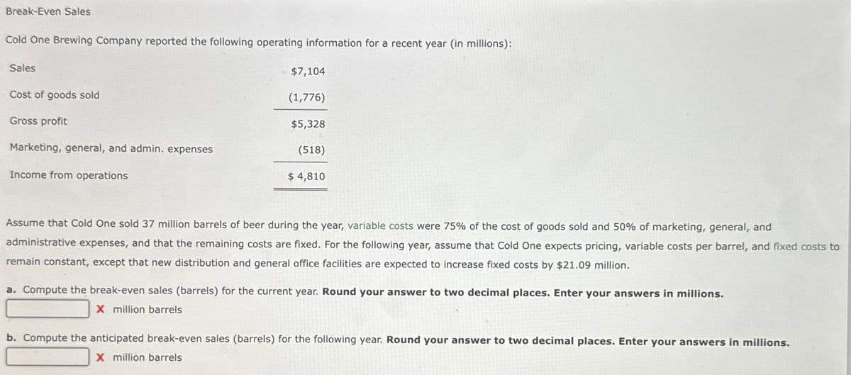 Break-Even Sales
Cold One Brewing Company reported the following operating information for a recent year (in millions):
Sales
Cost of goods sold
Gross profit
Marketing, general, and admin. expenses
Income from operations
$7,104
(1,776)
$5,328
(518)
$ 4,810
Assume that Cold One sold 37 million barrels of beer during the year, variable costs were 75% of the cost of goods sold and 50% of marketing, general, and
administrative expenses, and that the remaining costs are fixed. For the following year, assume that Cold One expects pricing, variable costs per barrel, and fixed costs to
remain constant, except that new distribution and general office facilities are expected to increase fixed costs by $21.09 million.
a. Compute the break-even sales (barrels) for the current year. Round your answer to two decimal places. Enter your answers in millions.
X million barrels
b. Compute the anticipated break-even sales (barrels) for the following year. Round your answer to two decimal places. Enter your answers in millions.
X million barrels