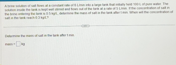 A brine solution of salt flows at a constant rate of 6 L/min into a large tank that initially held 100 L of pure water. The
solution inside the tank is kept well stirred and flows out of the tank at a rate of 5 L/min. If the concentration of salt in
the brine entering the tank is 0.5 kg/L, determine the mass of salt in the tank after t min. When will the concentration of
salt in the tank reach 0.3 kg/L?
Determine the mass of salt in the tank after t min.
mass= kg