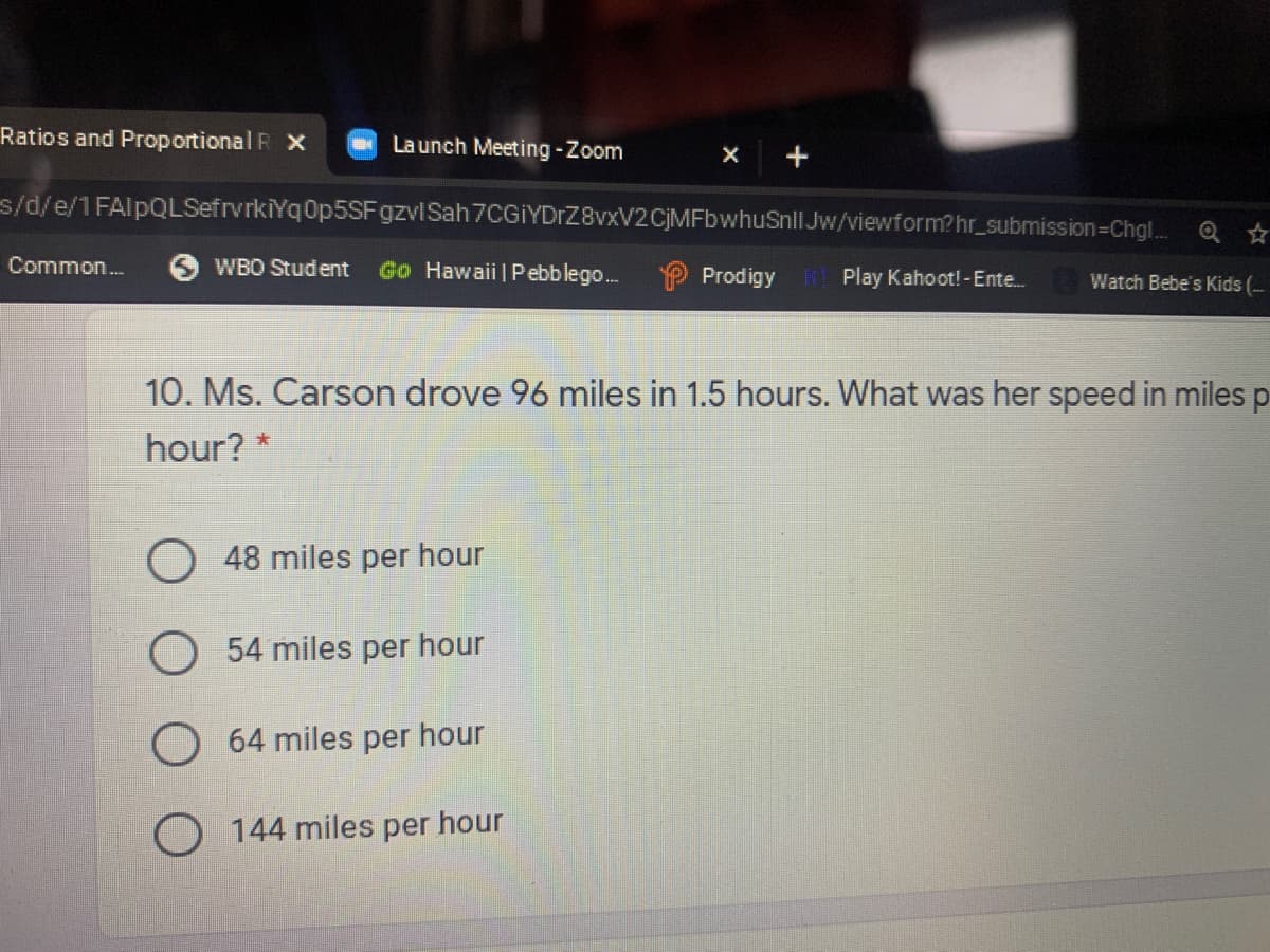 Ratios and Proportional R X
Launch Meeting -Zoom
s/d/e/1 FAlpQLSefrvrkiYqOp5SFgzviSah 7CGİYDrZ8vxV2CjMFbwhuSnll Jw/viewform?hr_submission=Chgl. Q ☆
Common.
O WBO Student
Go Hawaii | Pebblego..
Prodigy Play Kahoot!-Ente.
Watch Bebe's Kids (-
10. Ms. Carson drove 96 miles in 1.5 hours. What was her speed in milesp
hour? *
O 48 miles per hour
O 54 miles per hour
64 miles per hour
144 miles per hour
