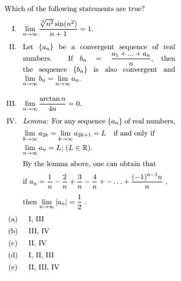 Which of the following statements are true?
Vn² sin(n²)
lim
I.
= 1.
n +1
II. Let {an} be a convergent sequence of real
a1 +. + an
numbers.
If bn
then
the sequence {bn} is also convergent and
lim bn
lim an-
arctan n
III.
lim
0.
4n
IV. Lemma: For any sequence {an} of real numbers,
lim a2k = lim a2k+1 = L if and only if
lim an = L; (L ER).
n+00
By the lemma above, one can obtain that
1
(-1)"-1n
= - - - + -
if an
4
- - +
n
1
then lim Jan|
(a)
I, III
(b)
III, IV
П, IV
(d)
I, II, III
(c)
(e)
II, III, IV
