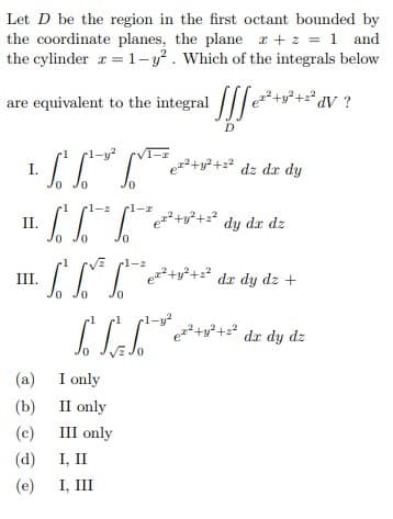 Let D be the region in the first octant bounded by
the coordinate planes, the plane r +z = 1 and
the cylinder r = 1-y². Which of the integrals below
are equivalent to the integral
*av ?
D
I.
++22 dz dr dy
-2
dy dr dz
0,
•1
V l-z
II. C
+y²+=² dr dy dz +
Jo
+u²+ dx dy dz
(a) I only
(b)
II only
(c)
III only
(d)
I, II
(e)
I, III
