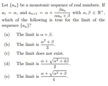 Let {an} be a monotonic sequence of real numbers. If
Ban
a1 = a, and an+1 = a +
with a, 8 E Rt,
aan +B
which of the following is true for the limit of the
sequence {a,}?
(a)
The limit is a + B.
a2 +B
(b)
The limit is
3
(c)
The limit does not exist.
a + Va? + 43
(d)
The limit is
2
a + Va? + B
(e)
The limit is
4
