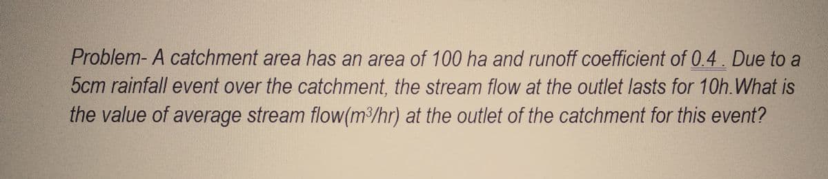 Problem- A catchment area has an area of 100 ha and runoff coefficient of 0.4. Due to a
5cm rainfall event over the catchment, the stream flow at the outlet lasts for 10h. What is
the value of average stream flow(m³/hr) at the outlet of the catchment for this event?