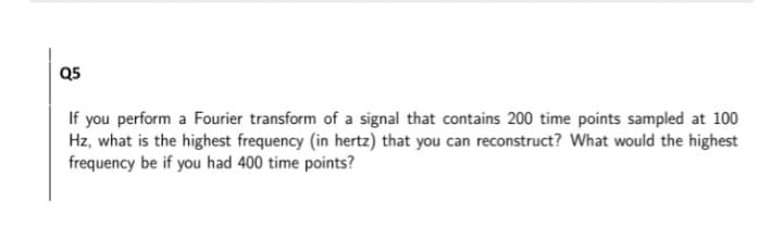 Q5
If you perform a Fourier transform of a signal that contains 200 time points sampled at 100
Hz, what is the highest frequency (in hertz) that you can reconstruct? What would the highest
frequency be if you had 400 time points?