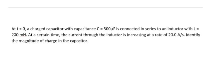 At t = 0, a charged capacitor with capacitance C = 500μF is connected in series to an inductor with L =
200 mH. At a certain time, the current through the inductor is increasing at a rate of 20.0 A/s. Identify
the magnitude of charge in the capacitor.