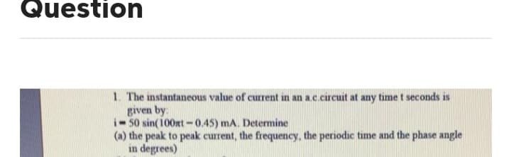 Question
1. The instantaneous value of current in an a.c.circuit at any time t seconds is
given by:
i-50 sin(100xt-0.45) mA. Determine
(a) the peak to peak current, the frequency, the periodic time and the phase angle
in degrees)