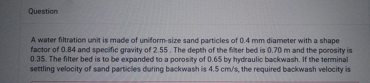 Question
A water filtration unit is made of uniform-size sand particles of 0.4 mm diameter with a shape
factor of 0.84 and specific gravity of 2.55. The depth of the filter bed is 0.70 m and the porosity is
0.35. The filter bed is to be expanded to a porosity of 0.65 by hydraulic backwash. If the terminal
settling velocity of sand particles during backwash is 4.5 cm/s, the required backwash velocity is