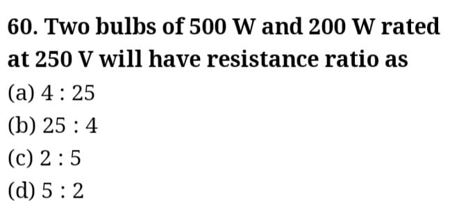 60. Two bulbs of 500 W and 200 W rated
at 250 V will have resistance ratio as
(a) 4:25
(b) 25:4
(c) 2:5
(d) 5:2