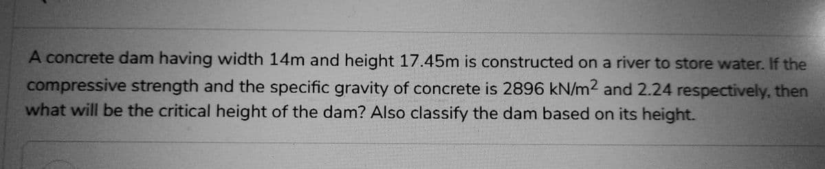 A concrete dam having width 14m and height 17.45m is constructed on a river to store water. If the
compressive strength and the specific gravity of concrete is 2896 kN/m2 and 2.24 respectively, then
what will be the critical height of the dam? Also classify the dam based on its height.