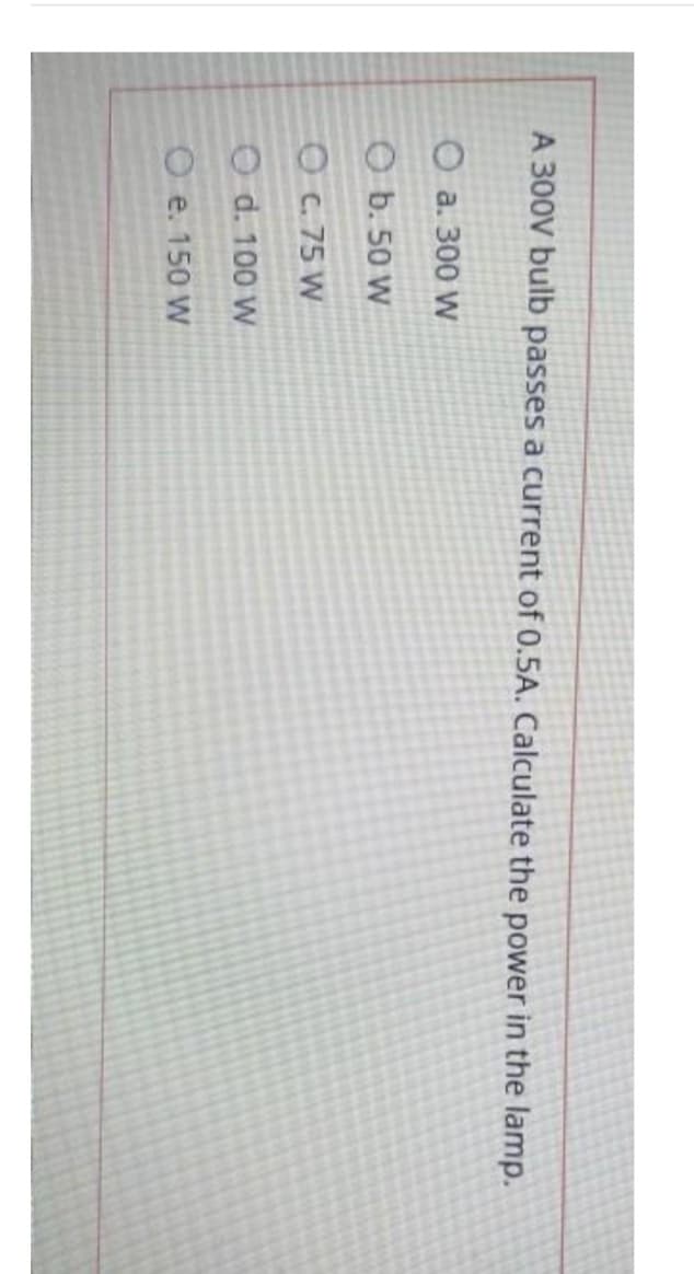 A 300V bulb passes a current of 0.5A. Calculate the power in the lamp.
O a. 300 W
O b. 50 W
O C. 75 W
O d. 100 W
O e. 150 W