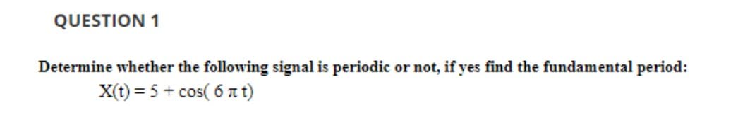 QUESTION 1
Determine whether the following signal is periodic or not, if yes find the fundamental period:
X(t) = 5+ cos(6лt)