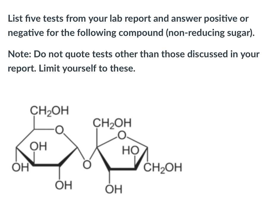 List five tests from your lab report and answer positive or
negative for the following compound (non-reducing sugar).
Note: Do not quote tests other than those discussed in your
report. Limit yourself to these.
CH2OH
CH2OH
OH
HỌ
ČH2OH
ÓH
ОН
ÓH
